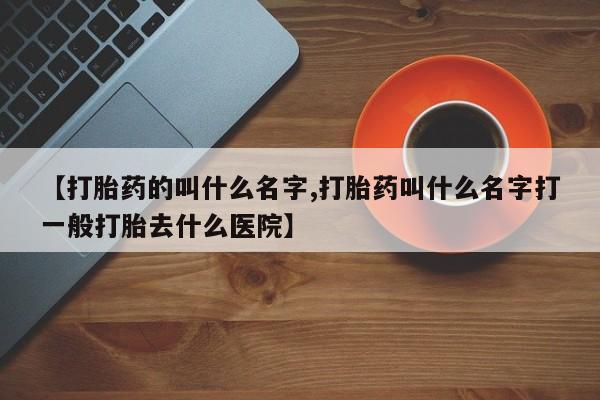 网上打胎药专卖微信【打胎药的叫什么名字,打胎药叫什么名字打一般打胎去什么医院】
