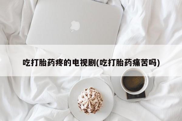 网上打胎药专卖微信吃打胎药疼的电视剧(吃打胎药痛苦吗)