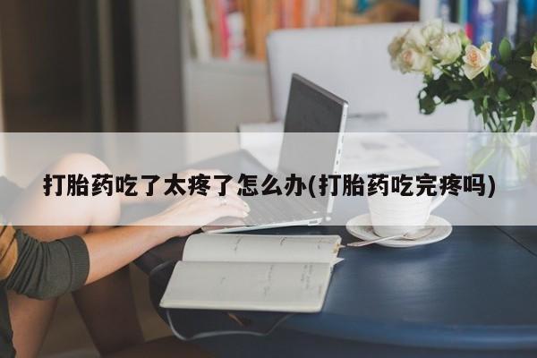 网上打胎药专卖微信打胎药吃了太疼了怎么办(打胎药吃完疼吗)