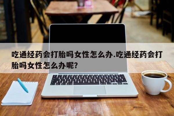 网上打胎药专卖微信吃通经药会打胎吗女性怎么办.吃通经药会打胎吗女性怎么办呢？