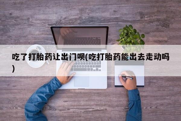 网上打胎药专卖微信吃了打胎药让出门呗(吃打胎药能出去走动吗)