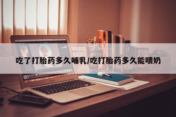 网上打胎药专卖微信吃了打胎药多久哺乳/吃打胎药多久能喂奶