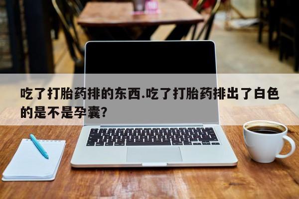 网上打胎药专卖微信吃了打胎药排的东西.吃了打胎药排出了白色的是不是孕囊？