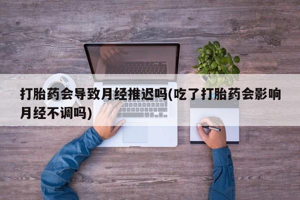 网上打胎药专卖微信打胎药会导致月经推迟吗(吃了打胎药会影响月经不调吗)