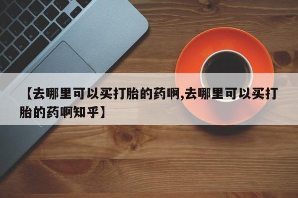 网上打胎药专卖微信【去哪里可以买打胎的药啊,去哪里可以买打胎的药啊知乎】