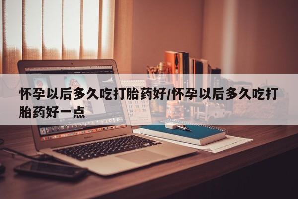 网上打胎药专卖微信怀孕以后多久吃打胎药好/怀孕以后多久吃打胎药好一点