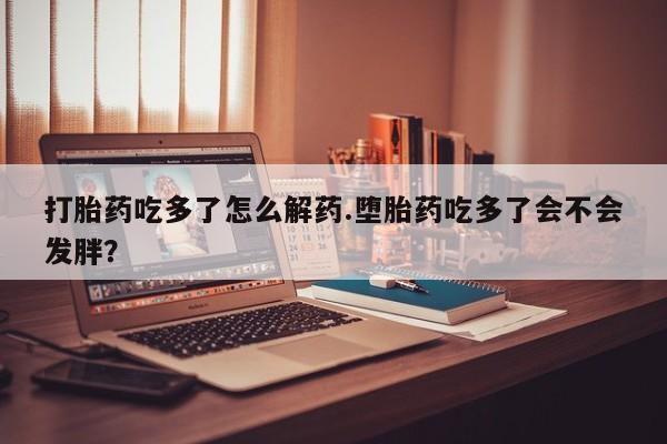 网上打胎药专卖微信打胎药吃多了怎么解药.堕胎药吃多了会不会发胖？