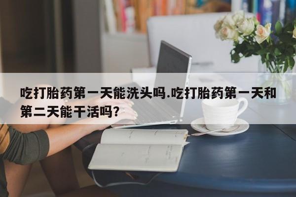 网上打胎药专卖微信吃打胎药第一天能洗头吗.吃打胎药第一天和第二天能干活吗？