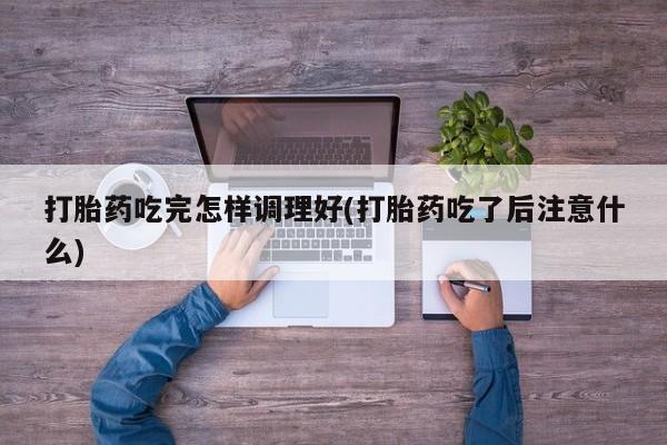网上打胎药专卖微信打胎药吃完怎样调理好(打胎药吃了后注意什么)
