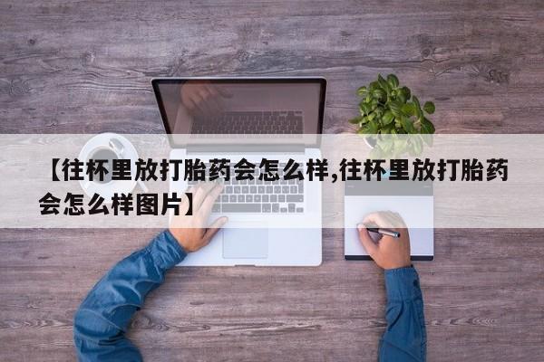 网上打胎药专卖微信【往杯里放打胎药会怎么样,往杯里放打胎药会怎么样图片】