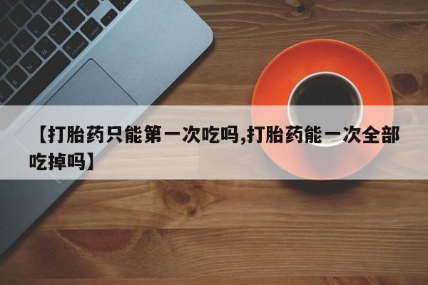 网上打胎药专卖微信【打胎药只能第一次吃吗,打胎药能一次全部吃掉吗】