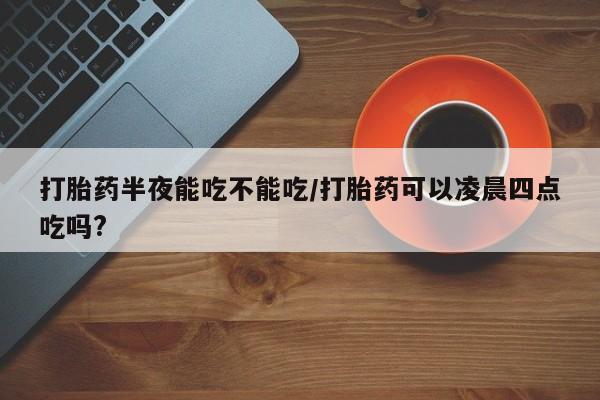 网上打胎药专卖微信打胎药半夜能吃不能吃/打胎药可以凌晨四点吃吗?
