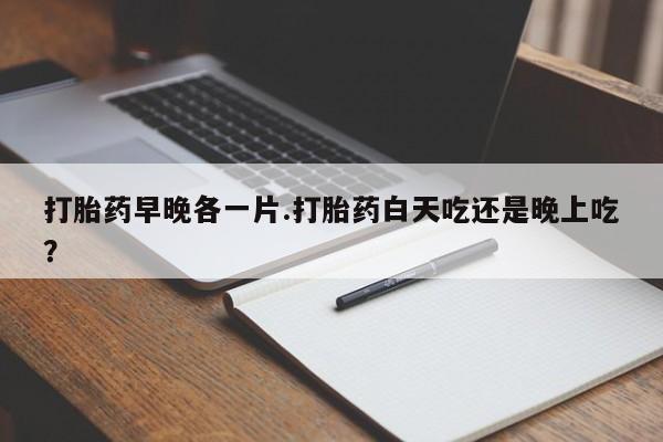 网上打胎药专卖微信打胎药早晚各一片.打胎药白天吃还是晚上吃？