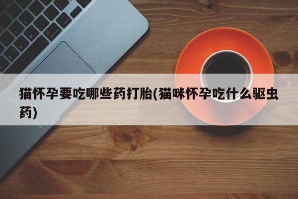 网上打胎药专卖微信猫怀孕要吃哪些药打胎(猫咪怀孕吃什么驱虫药)