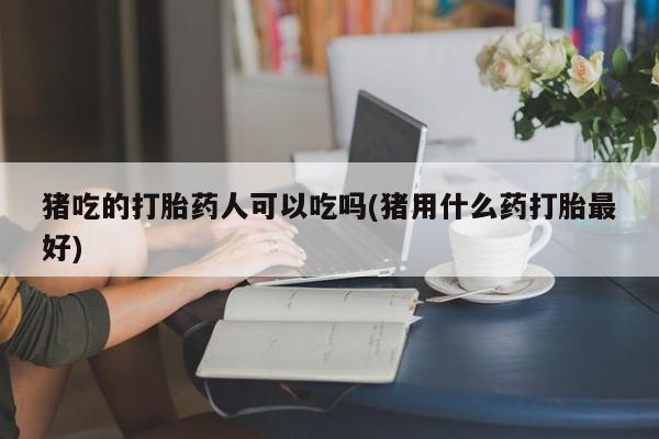 网上打胎药专卖微信猪吃的打胎药人可以吃吗(猪用什么药打胎最好)