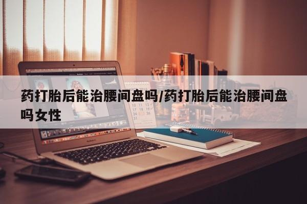 网上打胎药专卖微信药打胎后能治腰间盘吗/药打胎后能治腰间盘吗女性