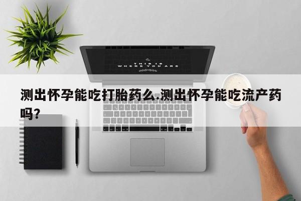 网上打胎药专卖微信测出怀孕能吃打胎药么.测出怀孕能吃流产药吗？