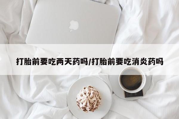网上打胎药专卖微信打胎前要吃两天药吗/打胎前要吃消炎药吗
