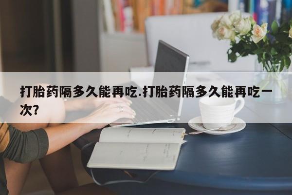 网上打胎药专卖微信打胎药隔多久能再吃.打胎药隔多久能再吃一次？