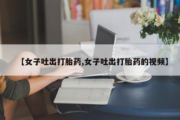 网上打胎药专卖微信【女子吐出打胎药,女子吐出打胎药的视频】