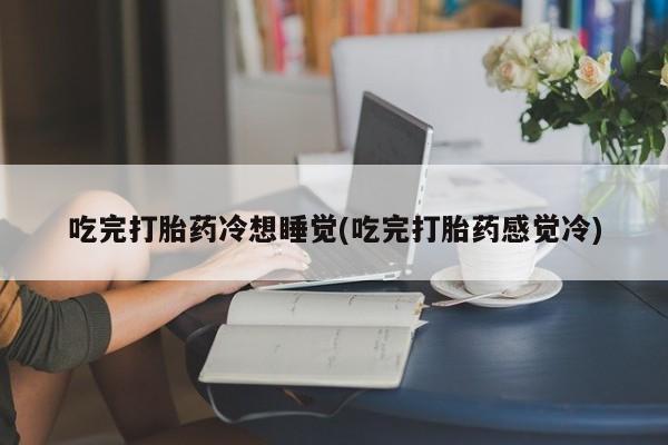 网上打胎药专卖微信吃完打胎药冷想睡觉(吃完打胎药感觉冷)