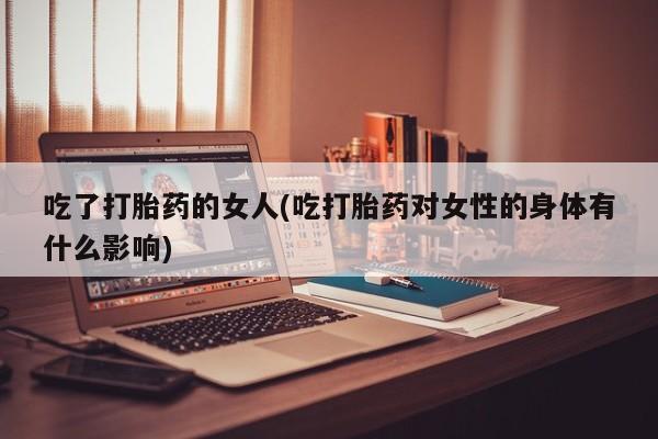 网上打胎药专卖微信吃了打胎药的女人(吃打胎药对女性的身体有什么影响)