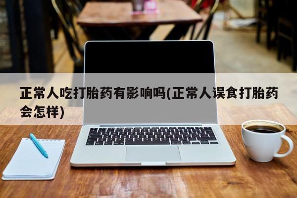 网上打胎药专卖微信正常人吃打胎药有影响吗(正常人误食打胎药会怎样)