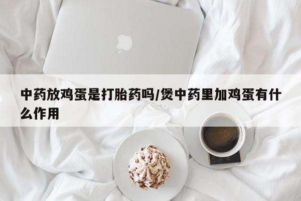 网上打胎药专卖微信中药放鸡蛋是打胎药吗/煲中药里加鸡蛋有什么作用
