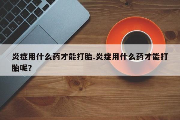 网上打胎药专卖微信炎症用什么药才能打胎.炎症用什么药才能打胎呢？