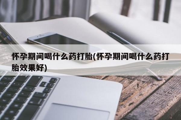 网上打胎药专卖微信怀孕期间喝什么药打胎(怀孕期间喝什么药打胎效果好)