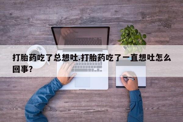 网上打胎药专卖微信打胎药吃了总想吐.打胎药吃了一直想吐怎么回事？