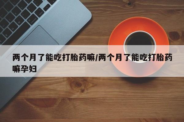 网上打胎药专卖微信两个月了能吃打胎药嘛/两个月了能吃打胎药嘛孕妇