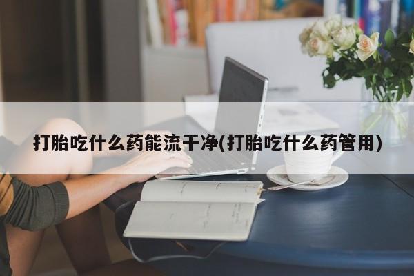 网上打胎药专卖微信打胎吃什么药能流干净(打胎吃什么药管用)