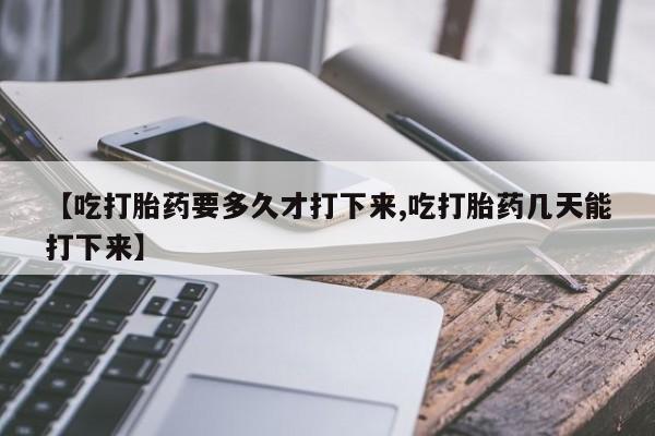 网上打胎药专卖微信【吃打胎药要多久才打下来,吃打胎药几天能打下来】
