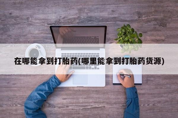 网上打胎药专卖微信在哪能拿到打胎药(哪里能拿到打胎药货源)