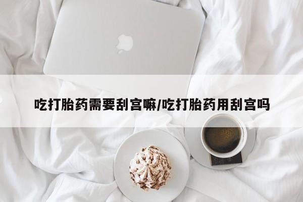 网上打胎药专卖微信吃打胎药需要刮宫嘛/吃打胎药用刮宫吗
