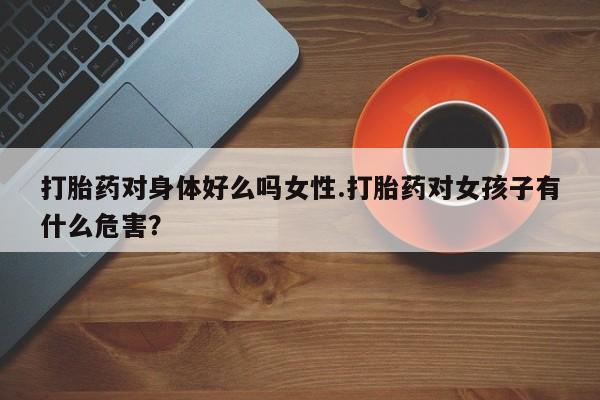 网上打胎药专卖微信打胎药对身体好么吗女性.打胎药对女孩子有什么危害？