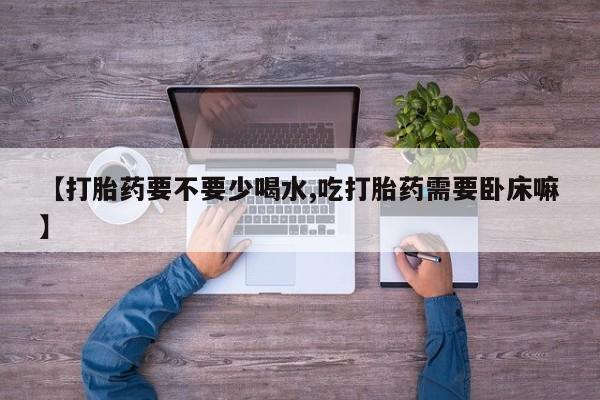 网上打胎药专卖微信【打胎药要不要少喝水,吃打胎药需要卧床嘛】
