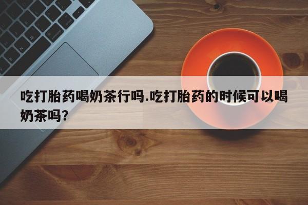 网上打胎药专卖微信吃打胎药喝奶茶行吗.吃打胎药的时候可以喝奶茶吗？