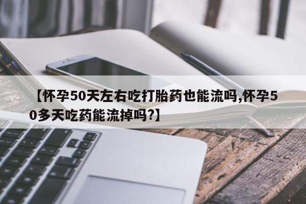 网上打胎药专卖微信【怀孕50天左右吃打胎药也能流吗,怀孕50多天吃药能流掉吗?】
