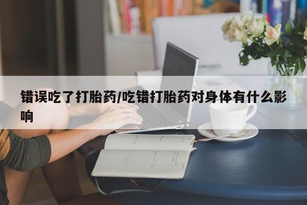网上打胎药专卖微信错误吃了打胎药/吃错打胎药对身体有什么影响