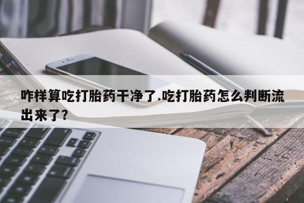 网上打胎药专卖微信咋样算吃打胎药干净了.吃打胎药怎么判断流出来了？