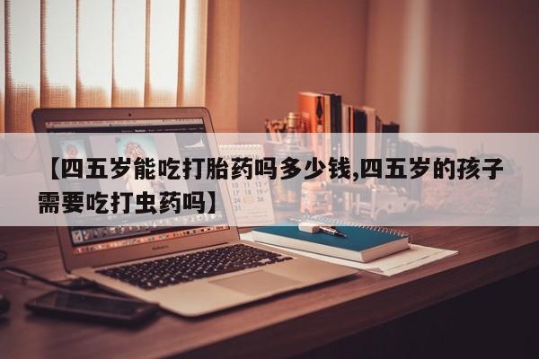 网上打胎药专卖微信【四五岁能吃打胎药吗多少钱,四五岁的孩子需要吃打虫药吗】