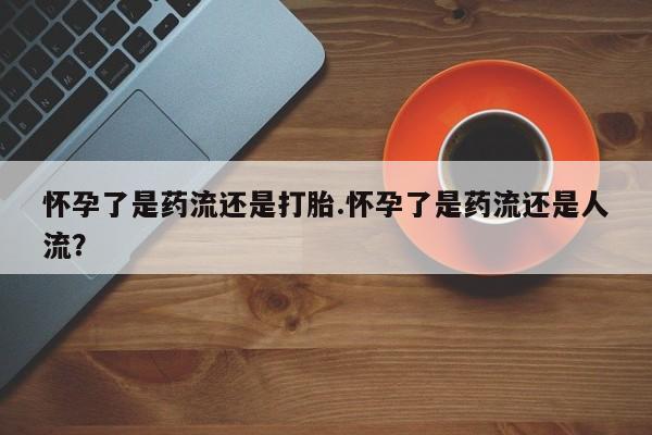 网上打胎药专卖微信怀孕了是药流还是打胎.怀孕了是药流还是人流？