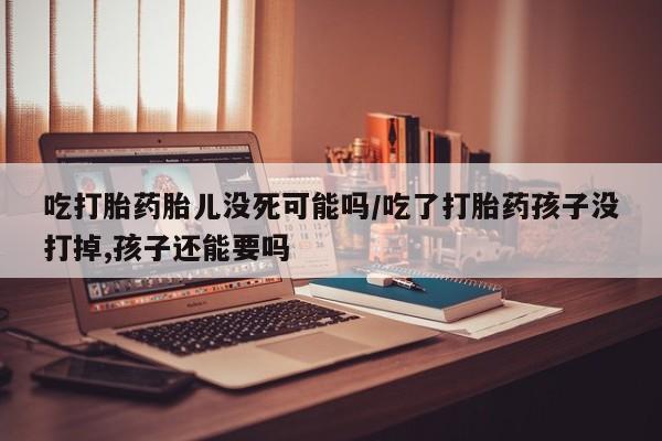 网上打胎药专卖微信吃打胎药胎儿没死可能吗/吃了打胎药孩子没打掉,孩子还能要吗