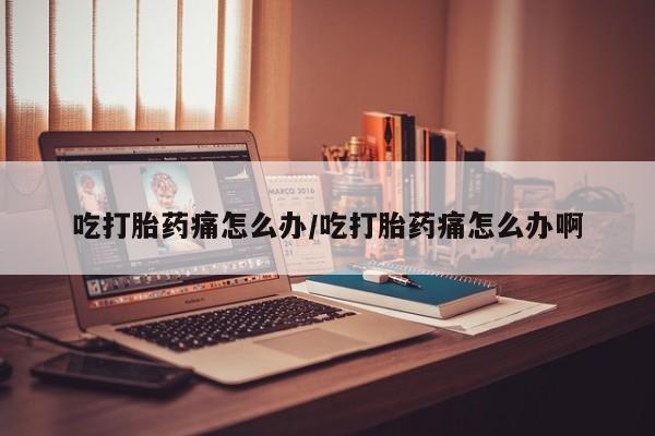 网上打胎药专卖微信吃打胎药痛怎么办/吃打胎药痛怎么办啊