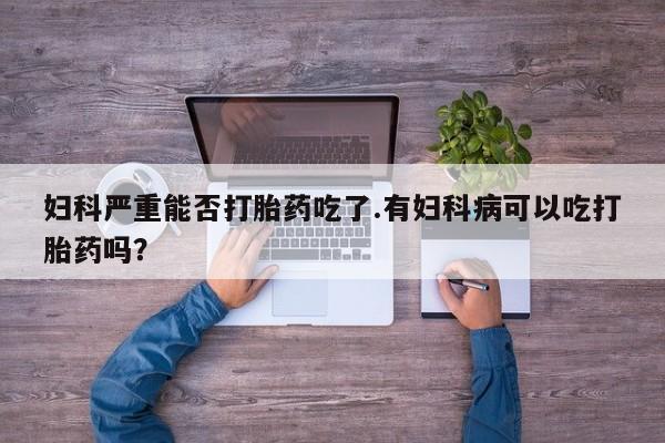 网上打胎药专卖微信妇科严重能否打胎药吃了.有妇科病可以吃打胎药吗？
