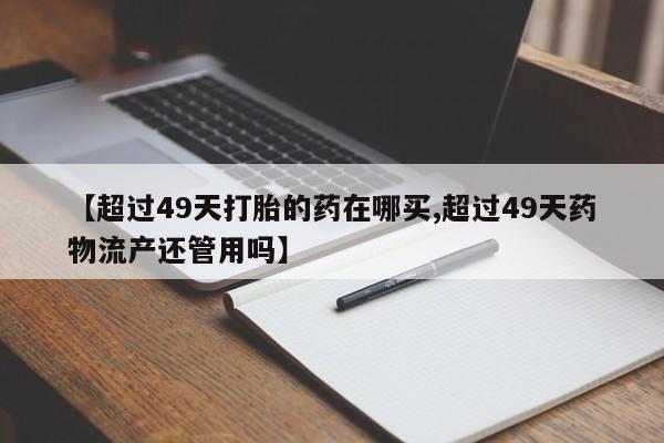 网上打胎药专卖微信【超过49天打胎的药在哪买,超过49天药物流产还管用吗】