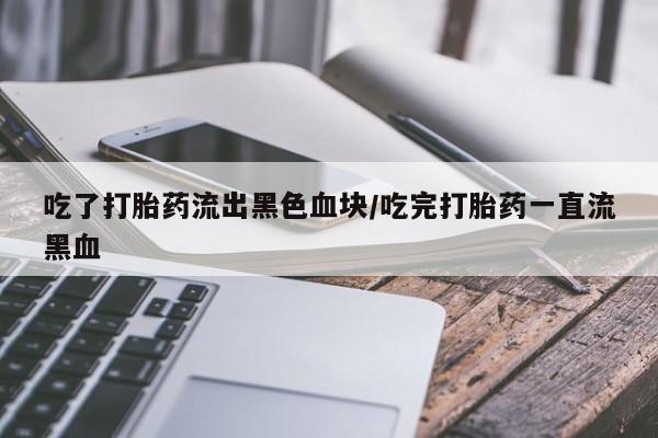 网上打胎药专卖微信吃了打胎药流出黑色血块/吃完打胎药一直流黑血