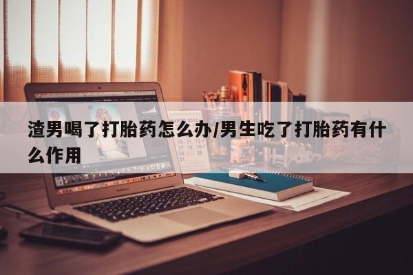 网上打胎药专卖微信渣男喝了打胎药怎么办/男生吃了打胎药有什么作用